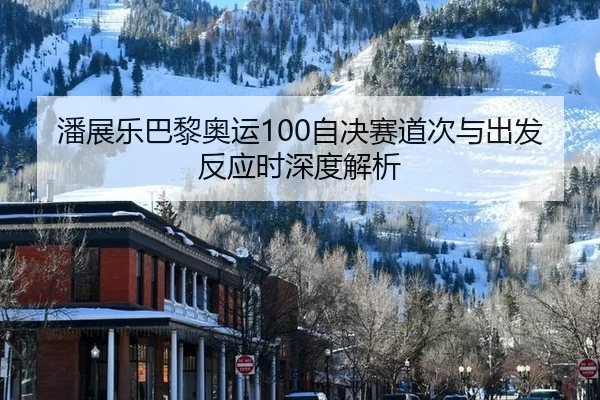 潘展乐巴黎奥运100自决赛道次与出发反应时深度解析