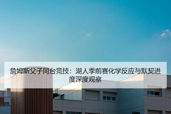詹姆斯父子同台竞技：湖人季前赛化学反应与默契进度深度观察