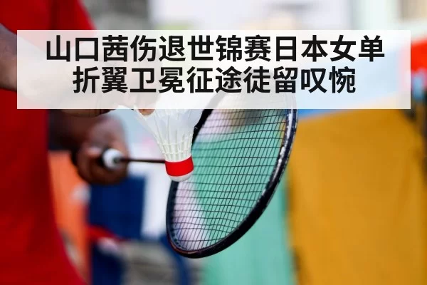 山口茜伤退世锦赛日本女单折翼卫冕征途徒留叹惋
